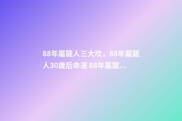 88年屬龍人三大坎，88年屬龍人30歲后命運 88年屬龍人32歲有一難，為什么說屬龍人33歲最苦